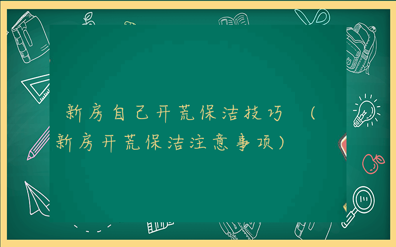 新房自己开荒保洁技巧 (新房开荒保洁注意事项)